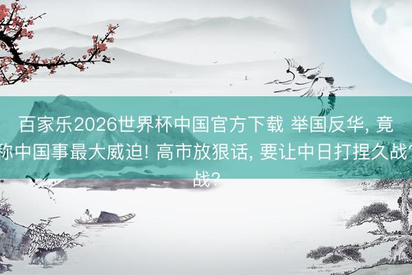 百家乐2026世界杯中国官方下载 举国反华， 竟称中国事最大威迫! 高市放狠话， 要让中日打捏久战?