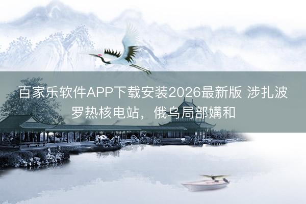 百家乐软件APP下载安装2026最新版 涉扎波罗热核电站，俄乌局部媾和