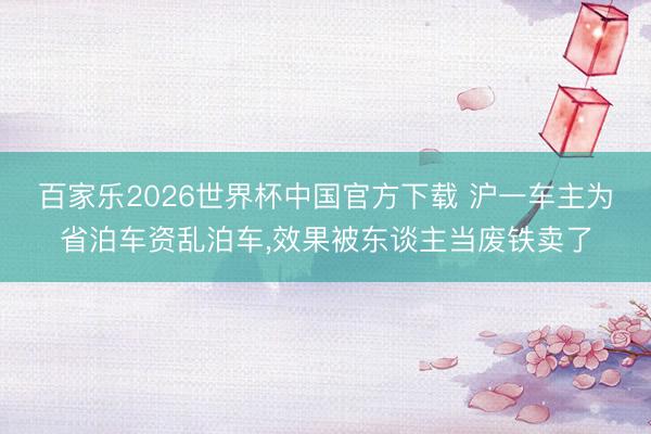 百家乐2026世界杯中国官方下载 沪一车主为省泊车资乱泊车，效果被东谈主当废铁卖了
