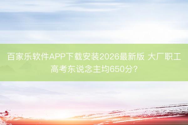 百家乐软件APP下载安装2026最新版 大厂职工高考东说念主均650分?