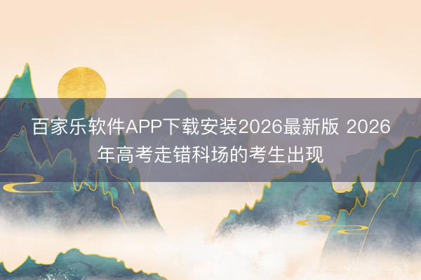 百家乐软件APP下载安装2026最新版 2026年高考走错科场的考生出现