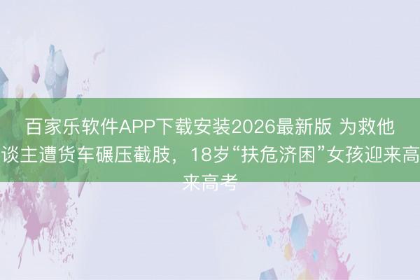 百家乐软件APP下载安装2026最新版 为救他东谈主遭货车碾压截肢，18岁“扶危济困”女孩迎来高考