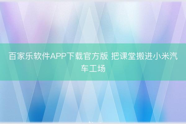 百家乐软件APP下载官方版 把课堂搬进小米汽车工