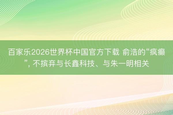 百家乐2026世界杯中国官方下载 俞浩的“疯癫”， 不摈弃与长鑫科技、与朱一明相关