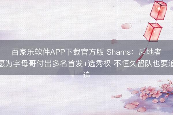 百家乐软件APP下载官方版 Shams：斥地者愿为字母哥付出多名首发+选秀权 不恒久留队也要追