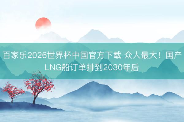 百家乐2026世界杯中国官方下载 众人最大！国产LNG船订单排到2030年后