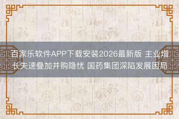 百家乐软件APP下载安装2026最新版 主业增长失速叠加并购隐忧 国药集团深陷发展困局