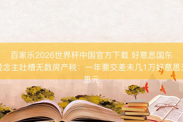 百家乐2026世界杯中国官方下载 好意思国东说念主吐槽无数房产税：一年要交差未几1万好意思元