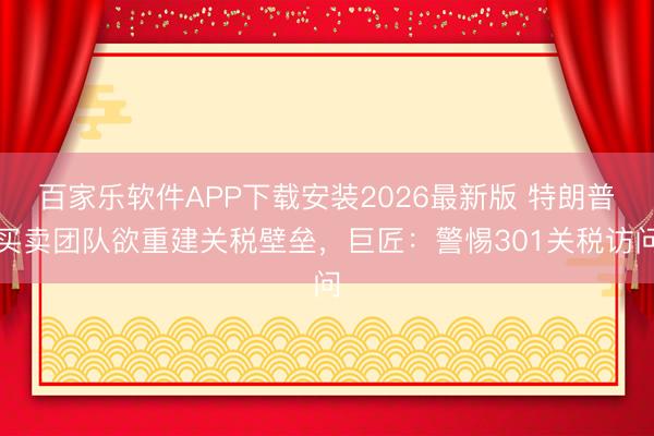 百家乐软件APP下载安装2026最新版 特朗普买卖团队欲重建关税壁垒，巨匠：警惕301关税访问