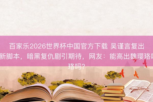百家乐2026世界杯中国官方下载 吴谨言复出看新脚本，暗黑复仇剧引期待，网友：能高出魏璎珞吗？
