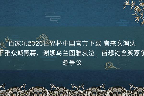 百家乐2026世界杯中国官方下载 者来女淘汰引不雅众喊黑幕，谢娜乌兰图雅哀泣，皆想钧含笑惹争议