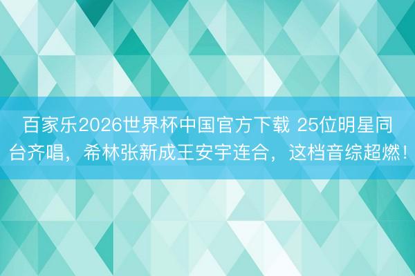 百家乐2026世界杯中国官方下载 25位明星同台齐唱，希林张新成王安宇连合，这档音综超燃！
