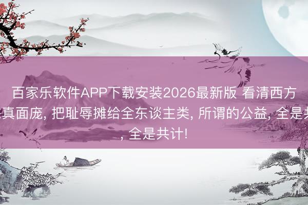 百家乐软件APP下载安装2026最新版 看清西方环保真面庞， 把耻辱摊给全东谈主类， 所谓的公益， 全是共计!