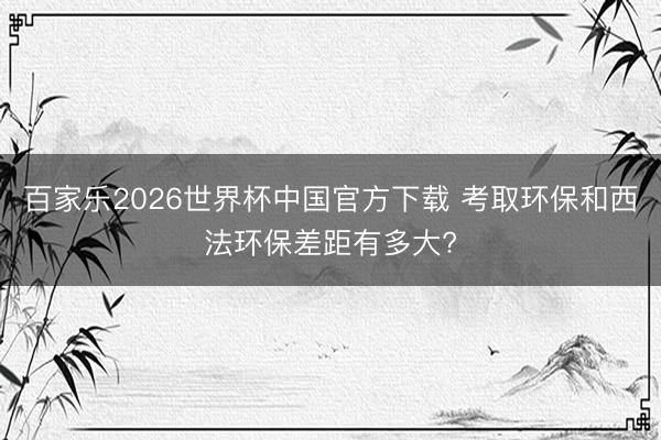 百家乐2026世界杯中国官方下载 考取环保和西法环保差距有多大?
