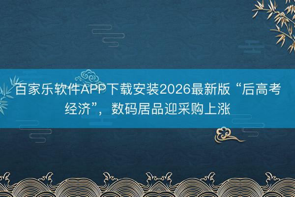 百家乐软件APP下载安装2026最新版 “后高考经济”，数码居品迎采购上涨