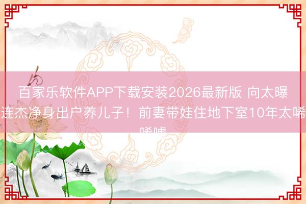 百家乐软件APP下载安装2026最新版 向太曝李连杰净身出户养儿子！前妻带娃住地下室10年太唏嘘