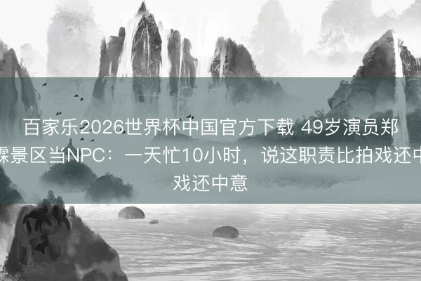 百家乐2026世界杯中国官方下载 49岁演员郑国霖景区当NPC：一天忙10小时，说这职责比拍戏还中意