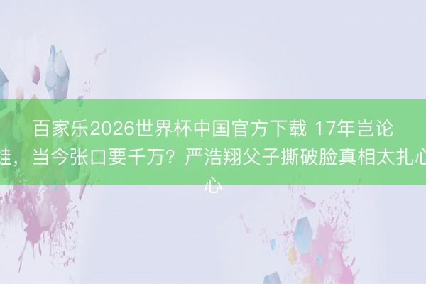 百家乐2026世界杯中国官方下载 17年岂论娃，当今张口要千万？严浩翔父子撕破脸真相太扎心