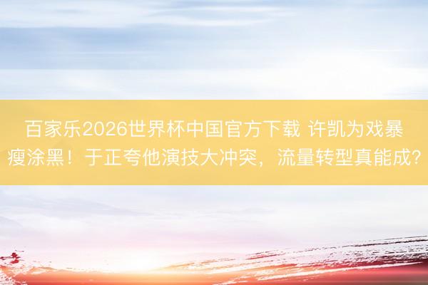 百家乐2026世界杯中国官方下载 许凯为戏暴瘦涂黑!于正夸他演技大冲突,流量转型真能成?