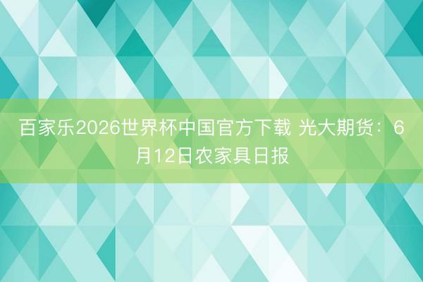 百家乐2026世界杯中国官方下载 光大期货：6月12日农家具日报