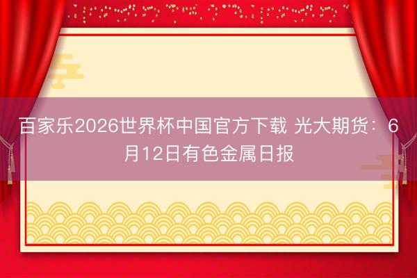 百家乐2026世界杯中国官方下载 光大期货：6月12日有色金属日报