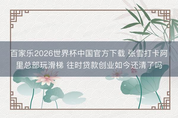 百家乐2026世界杯中国官方下载 张雪打卡阿里总部玩滑梯 往时贷款创业如今还清了吗