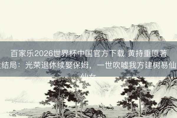 百家乐2026世界杯中国官方下载 黄持重原著大结局：光荣退休续娶保姆，一世吹嘘我方建树易仙女