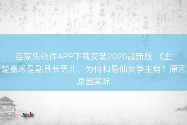 百家乐软件APP下载安装2026最新版 《主角》楚嘉禾是副县长男儿，为何和易仙女争主角？原因实际