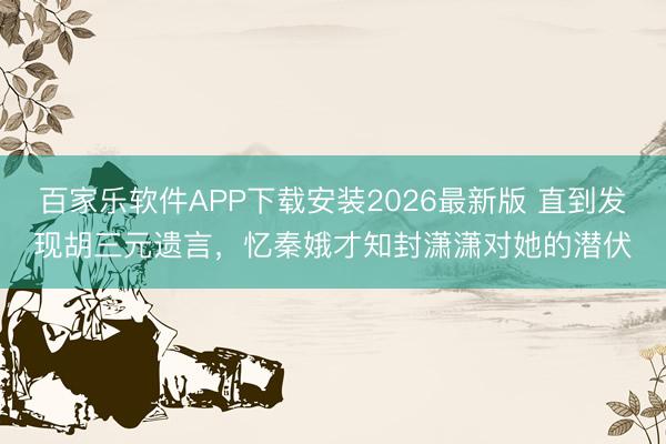 百家乐软件APP下载安装2026最新版 直到发现胡三元遗言，忆秦娥才知封潇潇对她的潜伏