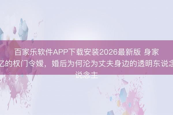 百家乐软件APP下载安装2026最新版 身家十亿的权门令嫒，婚后为何沦为丈夫身边的透明东说念主