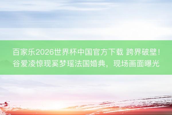 百家乐2026世界杯中国官方下载 跨界破壁！谷爱凌惊现奚梦瑶法国婚典，现场画面曝光