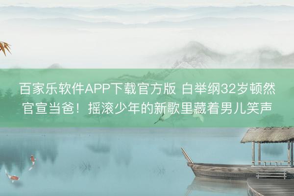百家乐软件APP下载官方版 白举纲32岁顿然官宣当爸！摇滚少年的新歌里藏着男儿笑声