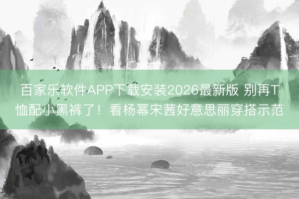 百家乐软件APP下载安装2026最新版 别再T恤配小黑裤了！看杨幂宋茜好意思丽穿搭示范
