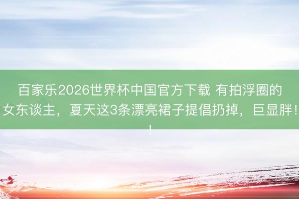 百家乐2026世界杯中国官方下载 有拍浮圈的女东谈主，夏天这3条漂亮裙子提倡扔掉，巨显胖！