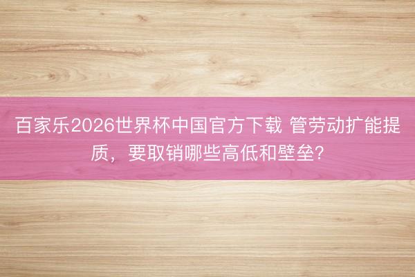 百家乐2026世界杯中国官方下载 管劳动扩能提质，要取销哪些高低和壁垒？