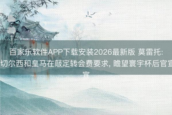 百家乐软件APP下载安装2026最新版 莫雷托: 切尔西和皇马在敲定转会费要求， 瞻望寰宇杯后官宣