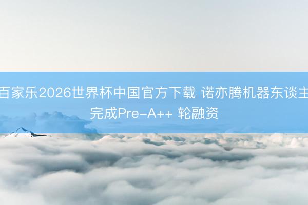 百家乐2026世界杯中国官方下载 诺亦腾机器东谈主完成Pre-A++ 轮融资