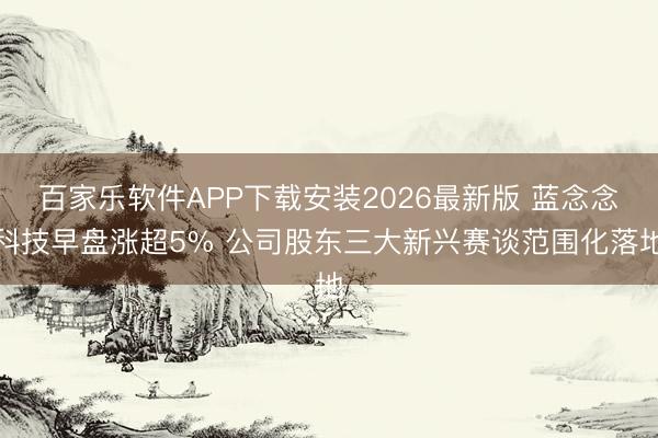 百家乐软件APP下载安装2026最新版 蓝念念科技早盘涨超5% 公司股东三大新兴赛谈范围化落地