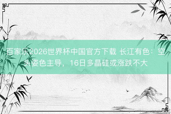 百家乐2026世界杯中国官方下载 长江有色：空头姿色主导，16日多晶硅或涨跌不大