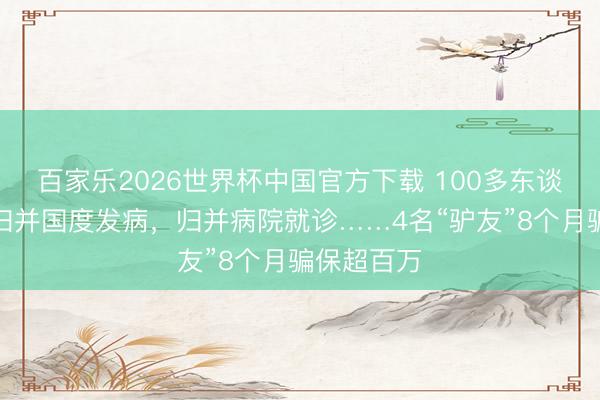 百家乐2026世界杯中国官方下载 100多东谈主，竟在归并国度发病，归并病院就诊……4名“驴友”8个月骗保超百万