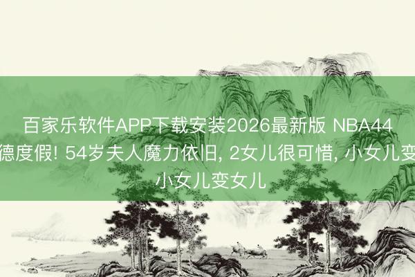 百家乐软件APP下载安装2026最新版 NBA44岁韦德度假! 54岁夫人魔力依旧, 2女儿很可惜, 小女儿变女儿