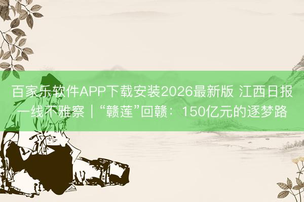 百家乐软件APP下载安装2026最新版 江西日报一线不雅察｜“赣莲”回赣：150亿元的逐梦路