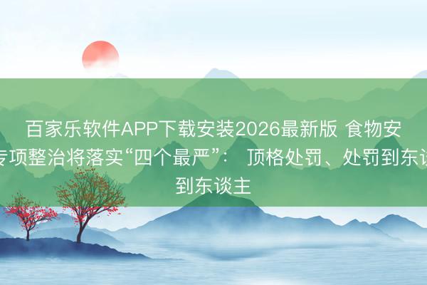 百家乐软件APP下载安装2026最新版 食物安全专项整治将落实“四个最严”： 顶格处罚、处罚到东谈主