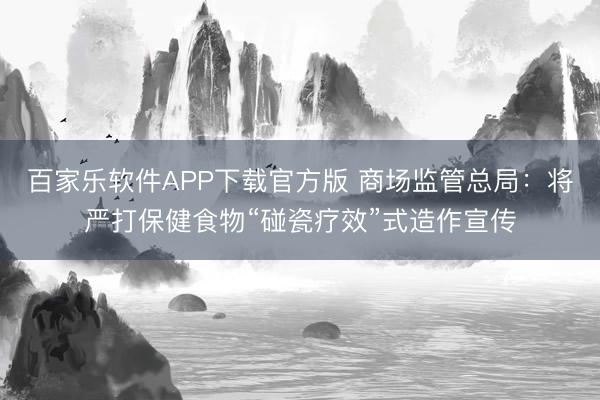 百家乐软件APP下载官方版 商场监管总局：将严打保健食物“碰瓷疗效”式造作宣传