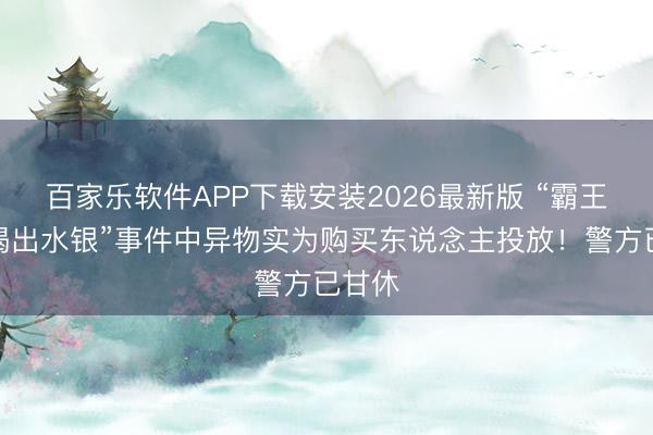 百家乐软件APP下载安装2026最新版 “霸王茶姬喝出水银”事件中异物实为购买东说念主投放！警方已甘休