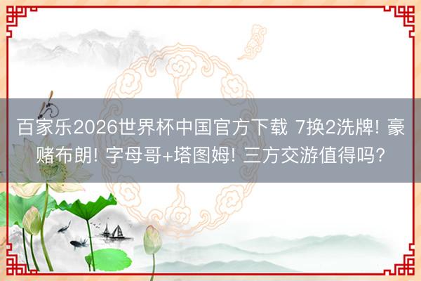 百家乐2026世界杯中国官方下载 7换2洗牌! 豪赌布朗! 字母哥+塔图姆! 三方交游值得吗?