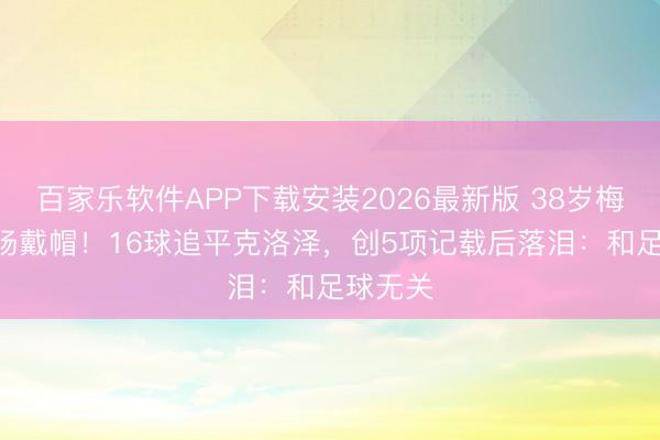 百家乐软件APP下载安装2026最新版 38岁梅西200场戴帽！16球追平克洛泽，创5项记载后落泪：和足球无关