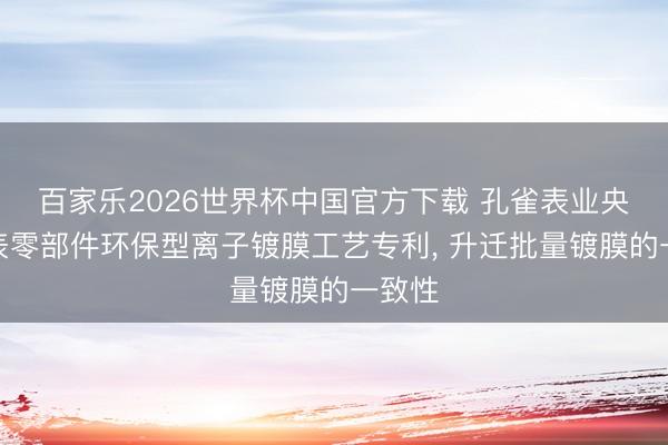 百家乐2026世界杯中国官方下载 孔雀表业央求腕表零部件环保型离子镀膜工艺专利， 升迁批量镀膜的一致性