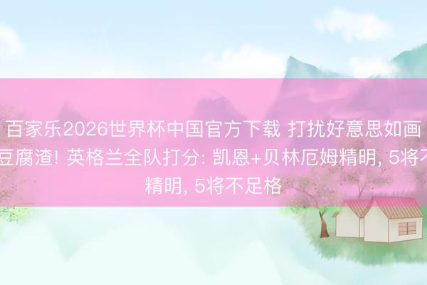 百家乐2026世界杯中国官方下载 打扰好意思如画 戒备豆腐渣! 英格兰全队打分: 凯恩+贝林厄姆精明， 5将不足格