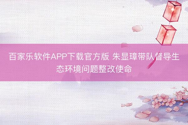 百家乐软件APP下载官方版 朱显璋带队督导生态环境问题整改使命